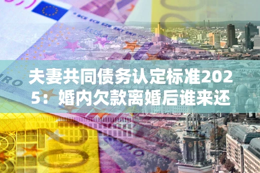 济南夫妻共同债务认定标准2025：婚内欠款离婚后谁来还？