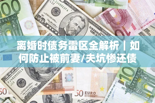 济南离婚时债务雷区全解析｜如何防止被前妻/夫坑惨还债？