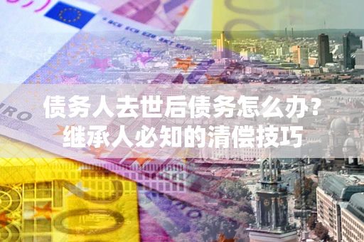 济南债务人去世后债务怎么办？继承人必知的清偿技巧