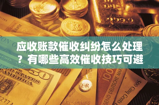 济南应收账款催收纠纷怎么处理？有哪些高效催收技巧可避免坏账？